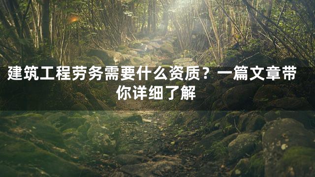 建筑工程劳务需要什么资质？一篇文章带你详细了解