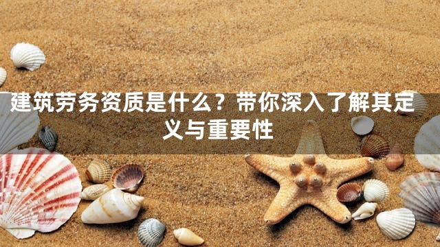 建筑劳务资质是什么？带你深入了解其定义与重要性
