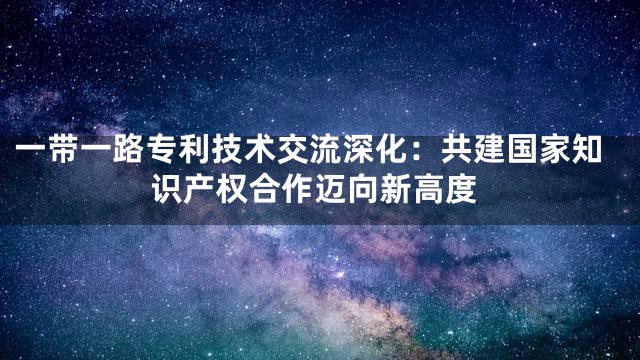 一带一路专利技术交流深化：共建国家知识产权合作迈向新高度
