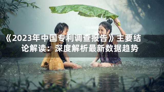 《2023年中国专利调查报告》主要结论解读：深度解析最新数据趋势