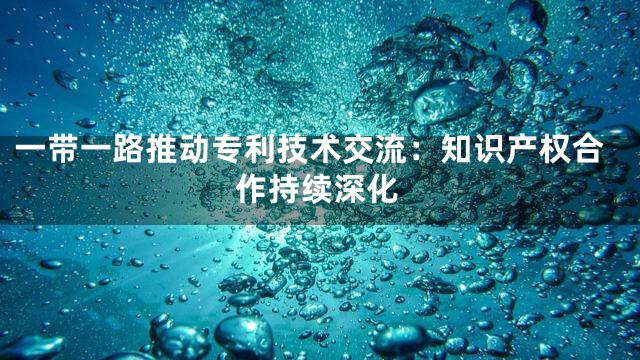 一带一路推动专利技术交流：知识产权合作持续深化
