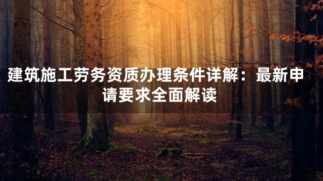 建筑施工劳务资质办理条件详解：最新申请要求全面解读