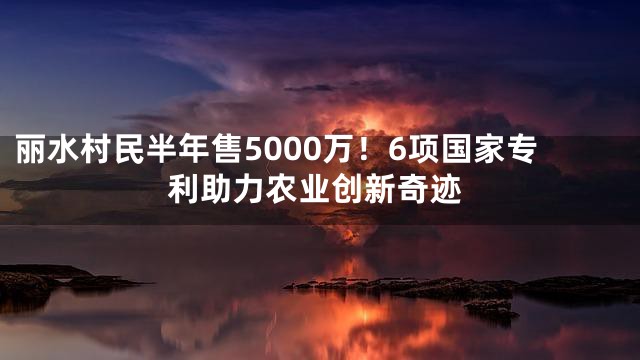 丽水村民半年售5000万！6项国家专利助力农业创新奇迹