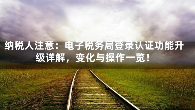 纳税人注意：电子税务局登录认证功能升级详解，变化与操作一览！