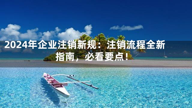 2024年企业注销新规：注销流程全新指南，必看要点！