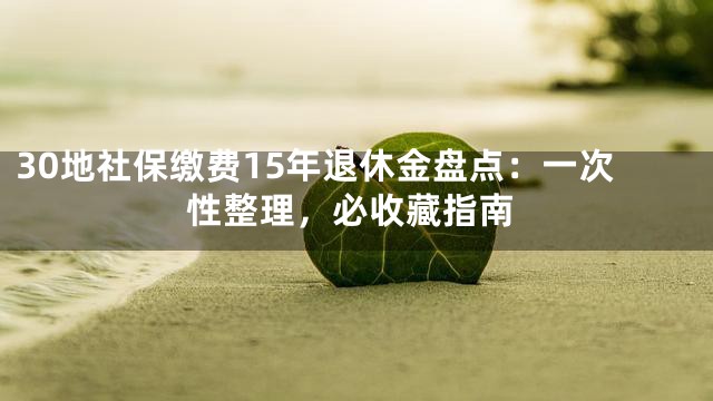 30地社保缴费15年退休金盘点：一次性整理，必收藏指南