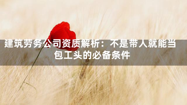 建筑劳务公司资质解析：不是带人就能当包工头的必备条件