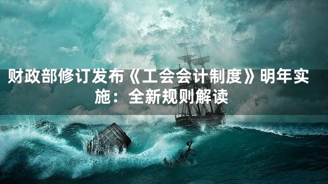 财政部修订发布《工会会计制度》明年实施：全新规则解读