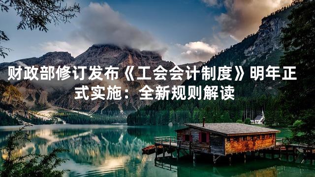财政部修订发布《工会会计制度》明年正式实施：全新规则解读