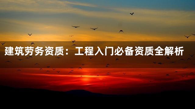 建筑劳务资质：工程入门必备资质全解析