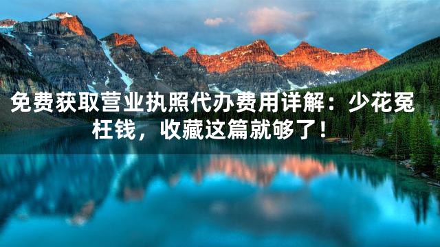 免费获取营业执照代办费用详解：少花冤枉钱，收藏这篇就够了！