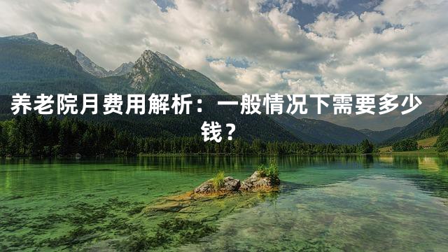 养老院月费用解析：一般情况下需要多少钱？