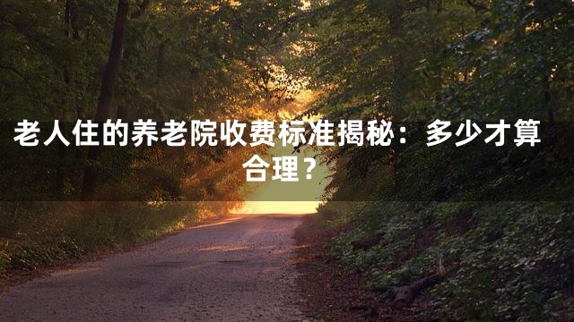 老人住的养老院收费标准揭秘：多少才算合理？