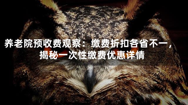 养老院预收费观察：缴费折扣各省不一，揭秘一次性缴费优惠详情