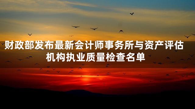 财政部发布最新会计师事务所与资产评估机构执业质量检查名单