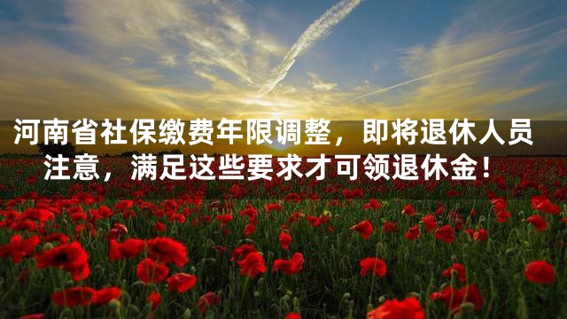 河南省社保缴费年限调整，即将退休人员注意，满足这些要求才可领退休金！