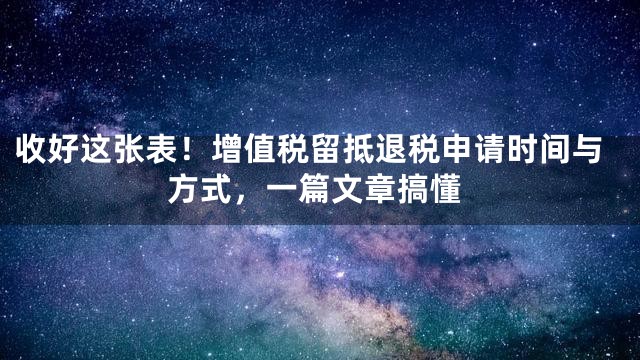 收好这张表！增值税留抵退税申请时间与方式，一篇文章搞懂