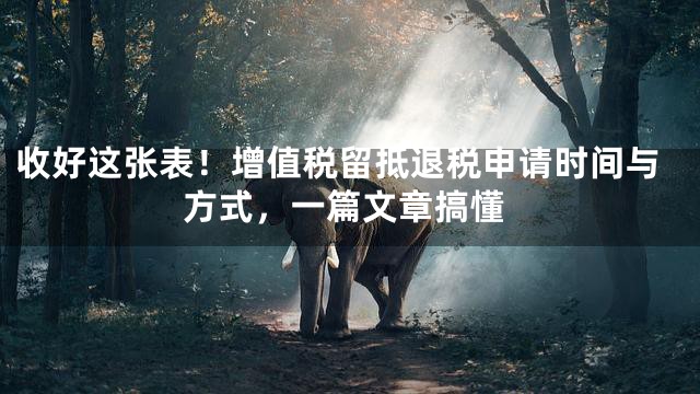 收好这张表！增值税留抵退税申请时间与方式，一篇文章搞懂