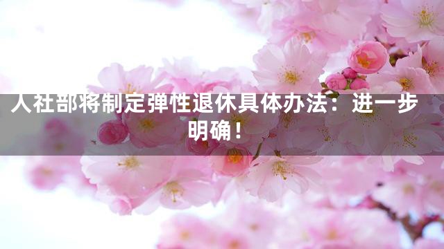 人社部将制定弹性退休具体办法：进一步明确！