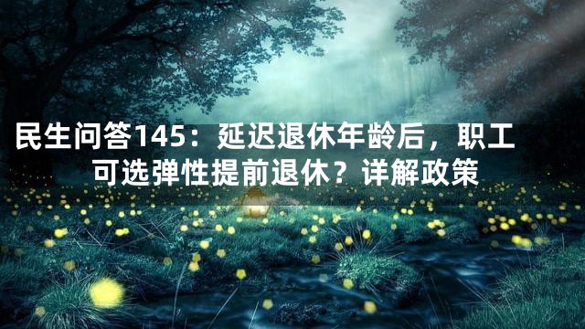 民生问答145：延迟退休年龄后，职工可选弹性提前退休？详解政策