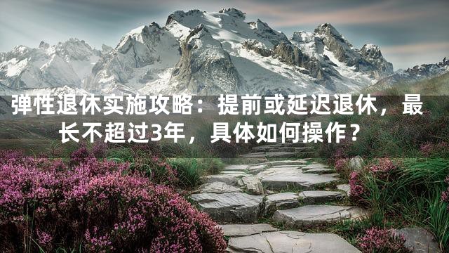 弹性退休实施攻略：提前或延迟退休，最长不超过3年，具体如何操作？