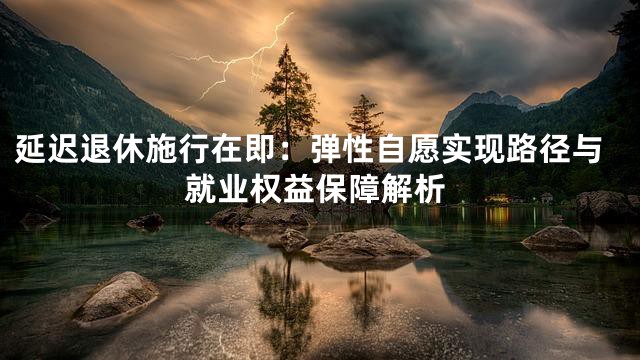 延迟退休施行在即：弹性自愿实现路径与就业权益保障解析