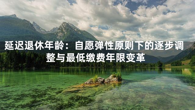 延迟退休年龄：自愿弹性原则下的逐步调整与最低缴费年限变革