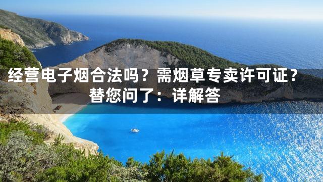 经营电子烟合法吗？需烟草专卖许可证？ 替您问了：详解答