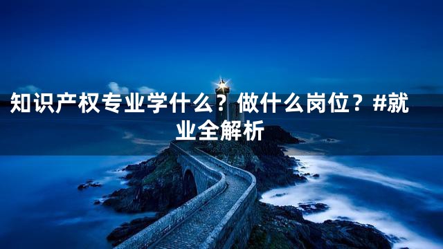 知识产权专业学什么？做什么岗位？#就业全解析
