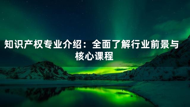 知识产权专业介绍：全面了解行业前景与核心课程