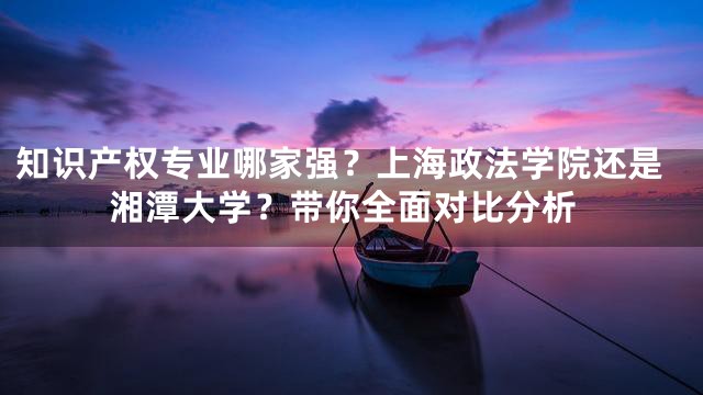 知识产权专业哪家强？上海政法学院还是湘潭大学？带你全面对比分析