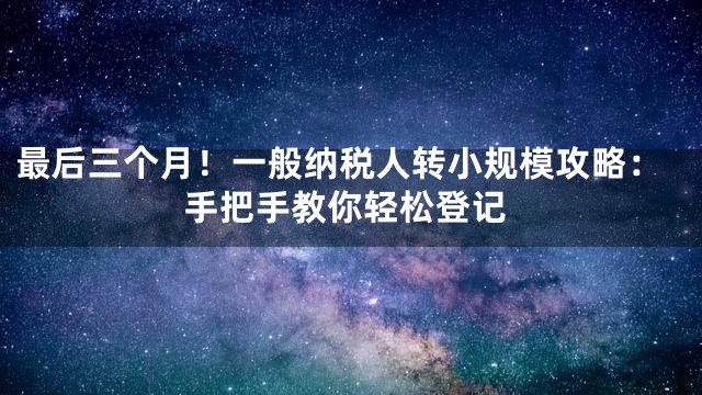 最后三个月！一般纳税人转小规模攻略：手把手教你轻松登记