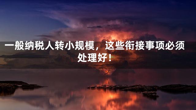 一般纳税人转小规模，这些衔接事项必须处理好！