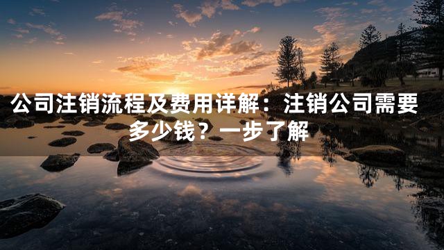 公司注销流程及费用详解：注销公司需要多少钱？一步了解