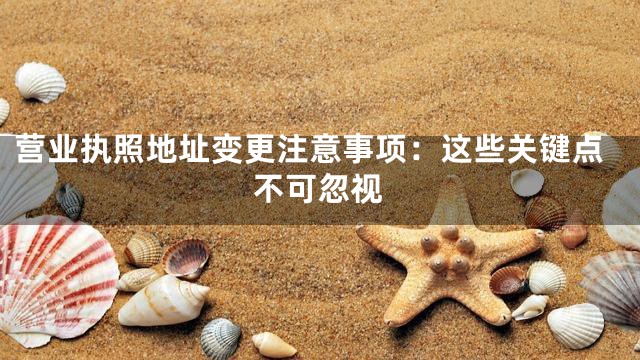 营业执照地址变更注意事项：这些关键点不可忽视