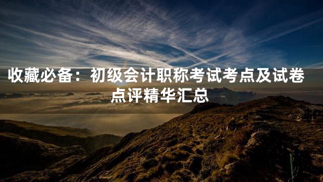 收藏必备：初级会计职称考试考点及试卷点评精华汇总