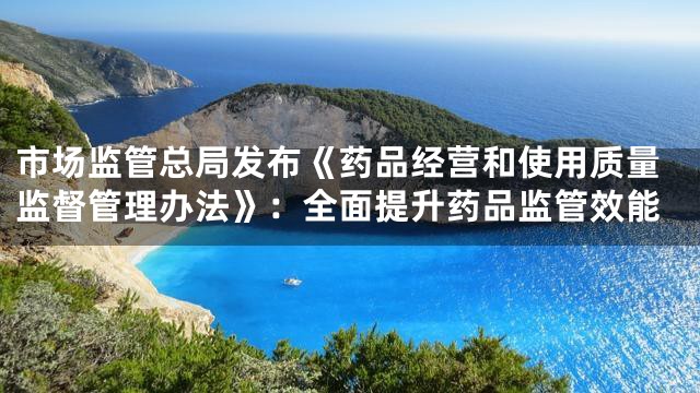 市场监管总局发布《药品经营和使用质量监督管理办法》：全面提升药品监管效能
