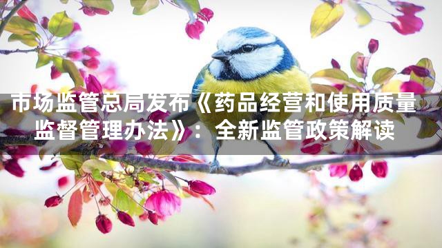 市场监管总局发布《药品经营和使用质量监督管理办法》：全新监管政策解读