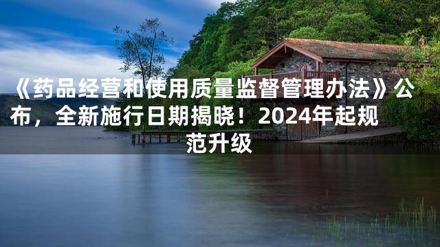 《药品经营和使用质量监督管理办法》公布，全新施行日期揭晓！2024年起规范升级