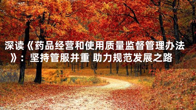 深读《药品经营和使用质量监督管理办法》：坚持管服并重 助力规范发展之路