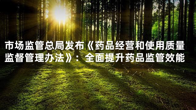市场监管总局发布《药品经营和使用质量监督管理办法》：全面提升药品监管效能