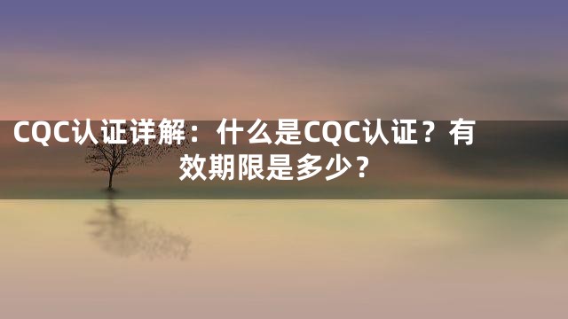 CQC认证详解：什么是CQC认证？有效期限是多少？