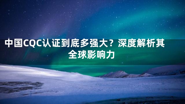 中国CQC认证到底多强大？深度解析其全球影响力