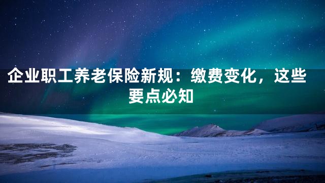 企业职工养老保险新规：缴费变化，这些要点必知