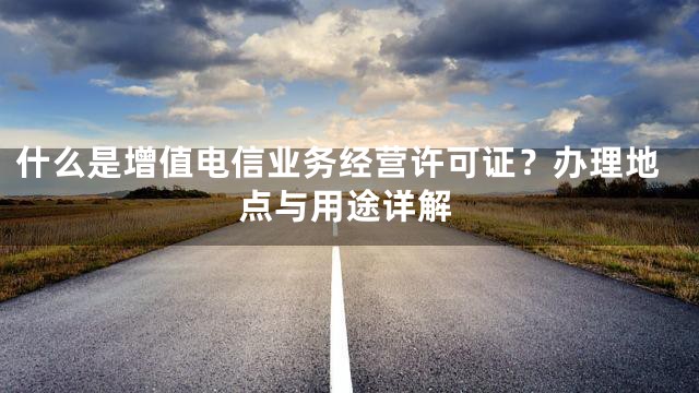 什么是增值电信业务经营许可证？办理地点与用途详解