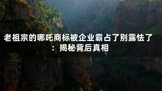 老祖宗的哪吒商标被企业霸占了别露怯了：揭秘背后真相