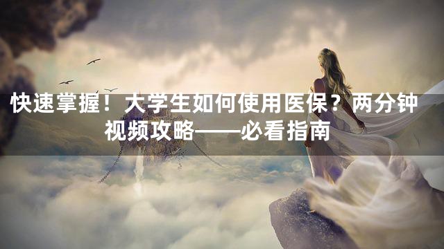 快速掌握！大学生如何使用医保？两分钟视频攻略——必看指南