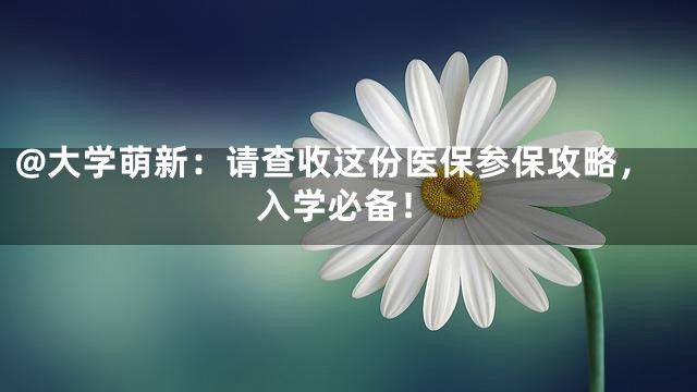@大学萌新：请查收这份医保参保攻略，入学必备！