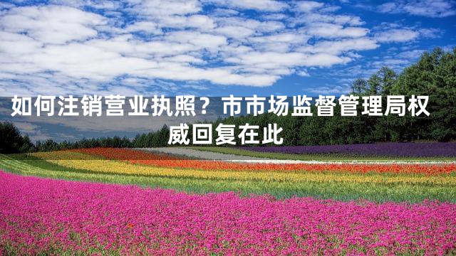 如何注销营业执照？市市场监督管理局权威回复在此