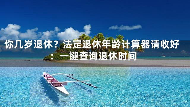 你几岁退休？法定退休年龄计算器请收好：一键查询退休时间